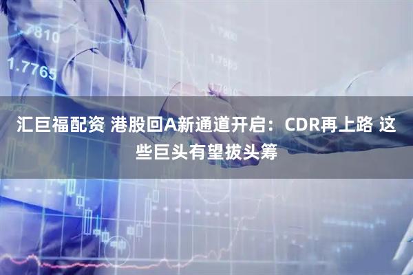 汇巨福配资 港股回A新通道开启：CDR再上路 这些巨头有望拔头筹
