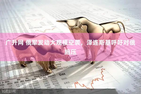 广升网 俄军发动大规模空袭，泽连斯基呼吁对俄施压