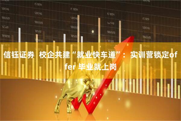信钰证券  校企共建“就业快车道”：实训营锁定offer 毕业就上岗