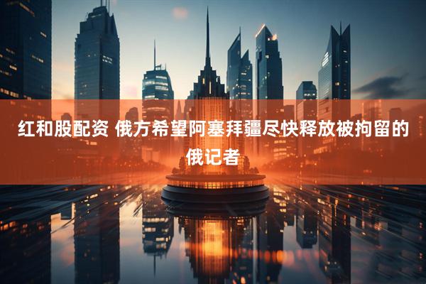 红和股配资 俄方希望阿塞拜疆尽快释放被拘留的俄记者