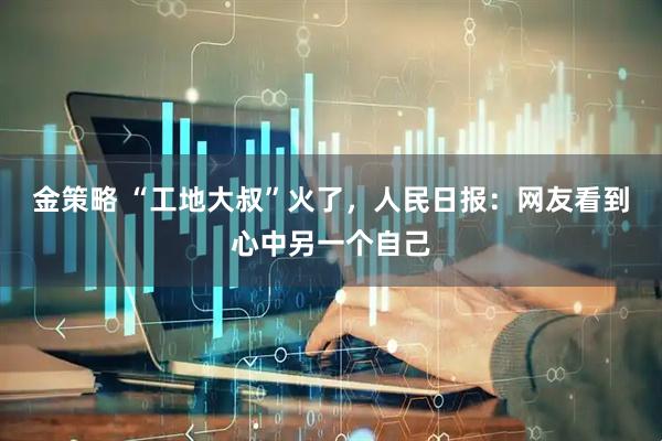 金策略 “工地大叔”火了，人民日报：网友看到心中另一个自己
