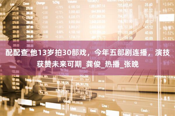 配配查 他13岁拍30部戏，今年五部剧连播，演技获赞未来可期_龚俊_热播_张晚