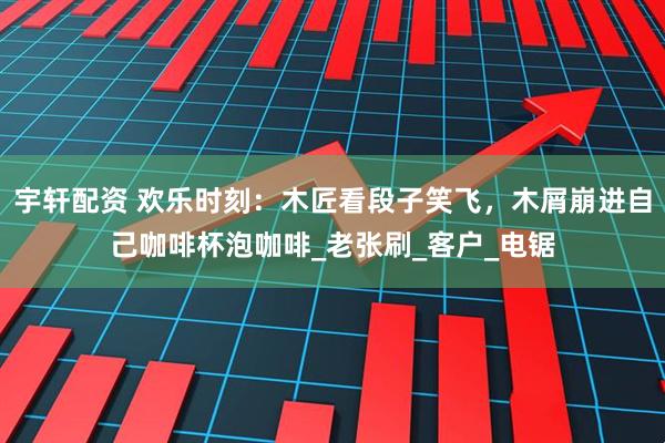 宇轩配资 欢乐时刻：木匠看段子笑飞，木屑崩进自己咖啡杯泡咖啡_老张刷_客户_电锯