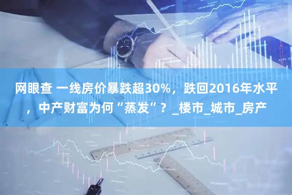 网眼查 一线房价暴跌超30%，跌回2016年水平，中产财富为何“蒸发”？_楼市_城市_房产