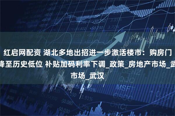 红启网配资 湖北多地出招进一步激活楼市：购房门槛降至历史低位 补贴加码利率下调_政策_房地产市场_武汉