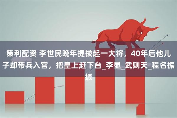 策利配资 李世民晚年提拔起一大将，40年后他儿子却带兵入宫，把皇上赶下台_李显_武则天_程名振