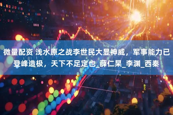 微量配资 浅水原之战李世民大显神威，军事能力已登峰造极，天下不足定也_薛仁杲_李渊_西秦