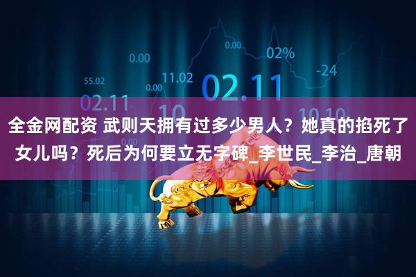 全金网配资 武则天拥有过多少男人？她真的掐死了女儿吗？死后为何要立无字碑_李世民_李治_唐朝