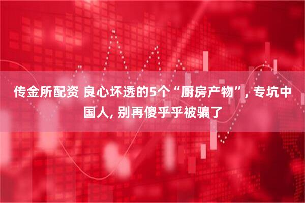 传金所配资 良心坏透的5个“厨房产物”, 专坑中国人, 别再傻乎乎被骗了