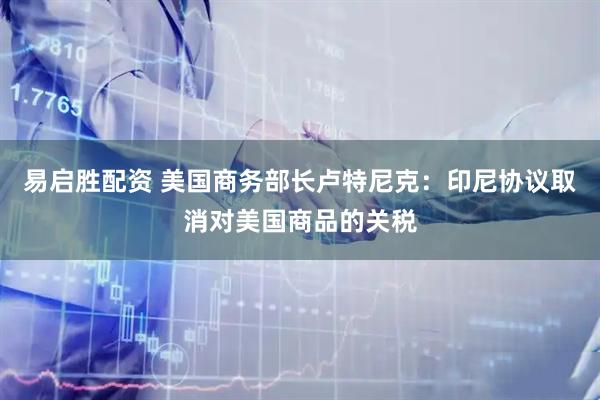 易启胜配资 美国商务部长卢特尼克：印尼协议取消对美国商品的关税