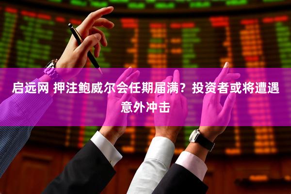 启远网 押注鲍威尔会任期届满？投资者或将遭遇意外冲击