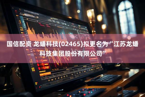 国信配资 龙蟠科技(02465)拟更名为“江苏龙蟠科技集团股份有限公司”