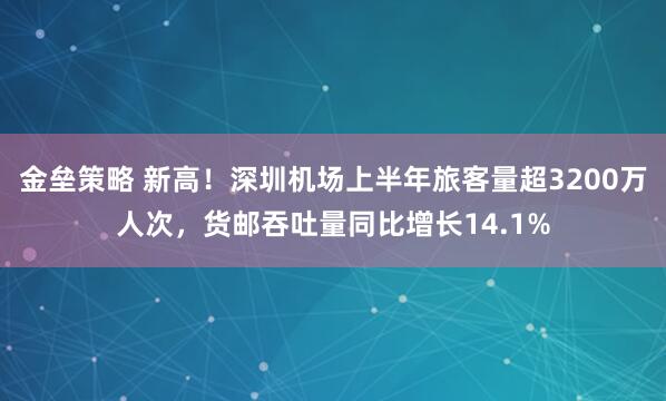 金垒策略 新高！深圳机场上半年旅客量超3200万人次，货邮吞吐量同比增长14.1%
