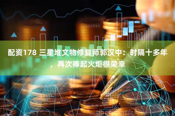 配资178 三星堆文物修复师郭汉中：时隔十多年，再次捧起火炬很荣幸