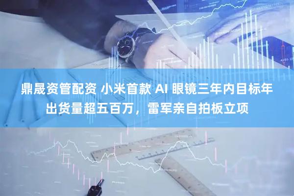 鼎晟资管配资 小米首款 AI 眼镜三年内目标年出货量超五百万，雷军亲自拍板立项