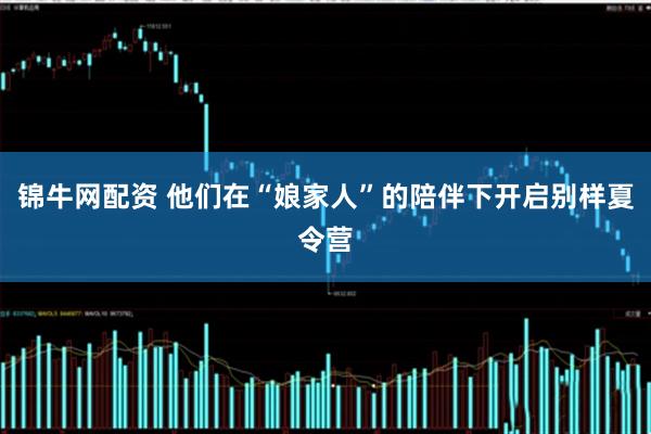 锦牛网配资 他们在“娘家人”的陪伴下开启别样夏令营