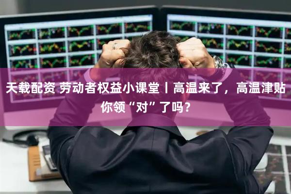天载配资 劳动者权益小课堂丨高温来了，高温津贴你领“对”了吗？