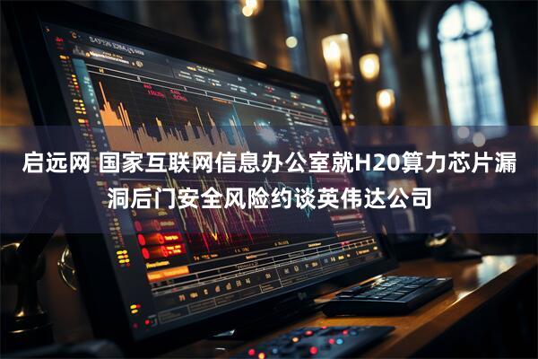 启远网 国家互联网信息办公室就H20算力芯片漏洞后门安全风险约谈英伟达公司