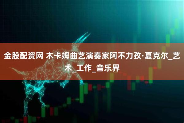 金股配资网 木卡姆曲艺演奏家阿不力孜·夏克尔_艺术_工作_音乐界