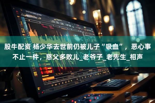 股牛配资 杨少华去世前仍被儿子“吸血”，恶心事不止一件，慈父多败儿_老爷子_老先生_相声
