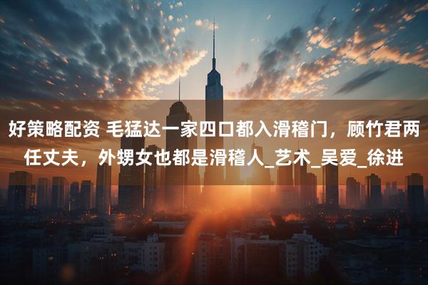 好策略配资 毛猛达一家四口都入滑稽门，顾竹君两任丈夫，外甥女也都是滑稽人_艺术_吴爱_徐进
