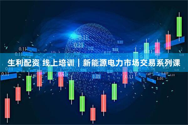 生利配资 线上培训｜新能源电力市场交易系列课