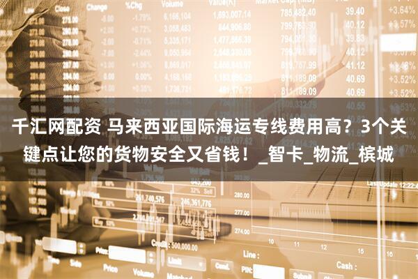 千汇网配资 马来西亚国际海运专线费用高？3个关键点让您的货物安全又省钱！_智卡_物流_槟城