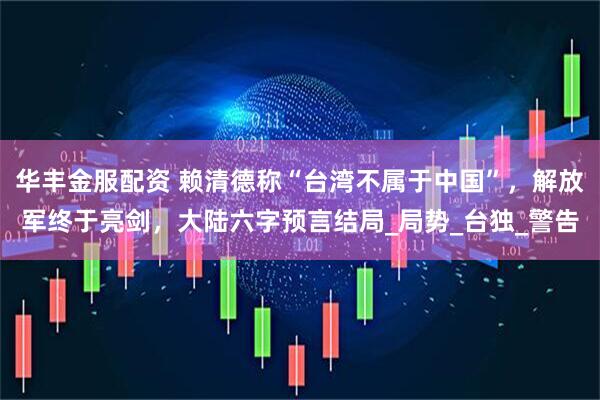 华丰金服配资 赖清德称“台湾不属于中国”，解放军终于亮剑，大陆六字预言结局_局势_台独_警告