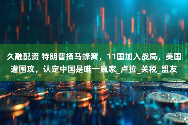 久融配资 特朗普捅马蜂窝，11国加入战局，美国遭围攻，认定中国是唯一赢家_卢拉_关税_盟友