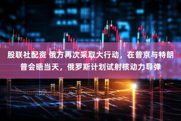 股联社配资 俄方再次采取大行动，在普京与特朗普会晤当天，俄罗斯计划试射核动力导弹