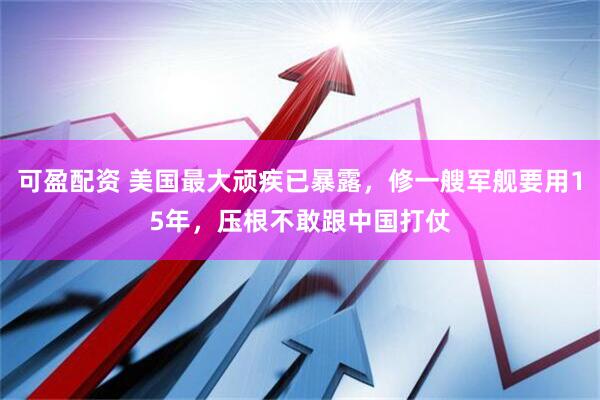 可盈配资 美国最大顽疾已暴露，修一艘军舰要用15年，压根不敢跟中国打仗