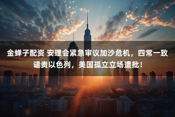 金蝉子配资 安理会紧急审议加沙危机，四常一致谴责以色列，美国孤立立场遭批！