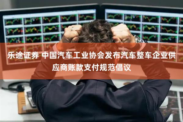 乐途证券 中国汽车工业协会发布汽车整车企业供应商账款支付规范倡议