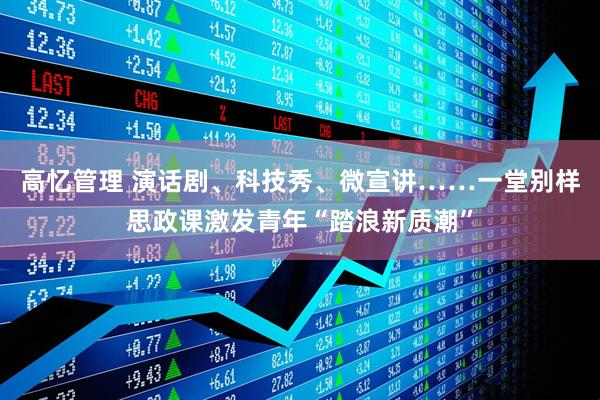 高忆管理 演话剧、科技秀、微宣讲……一堂别样思政课激发青年“踏浪新质潮”