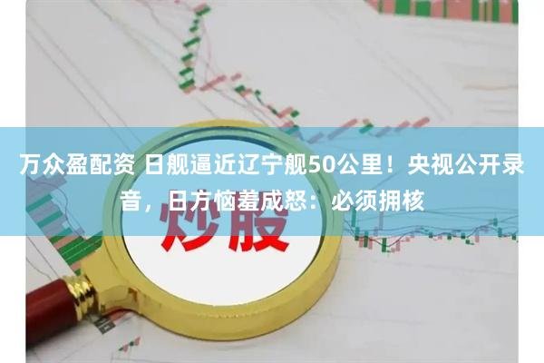 万众盈配资 日舰逼近辽宁舰50公里!央视公开录音,日方恼羞成怒:必须拥核
