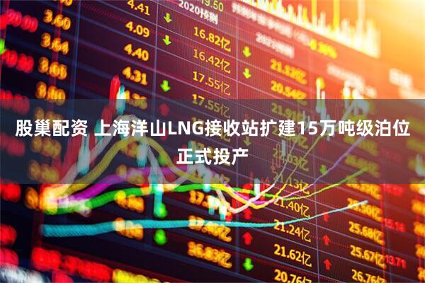 股巢配资 上海洋山LNG接收站扩建15万吨级泊位正式投产