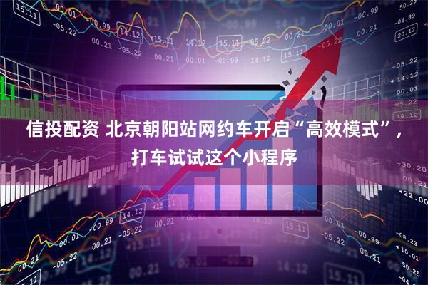 信投配资 北京朝阳站网约车开启“高效模式”，打车试试这个小程序