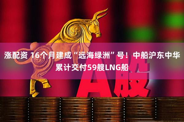 涨配资 16个月建成“远海绿洲”号！中船沪东中华累计交付59艘LNG船