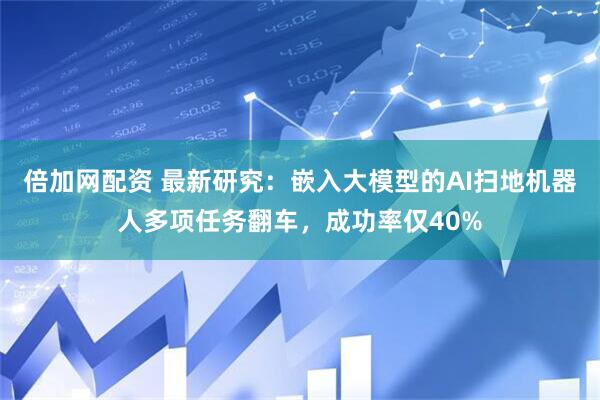 倍加网配资 最新研究：嵌入大模型的AI扫地机器人多项任务翻车，成功率仅40%