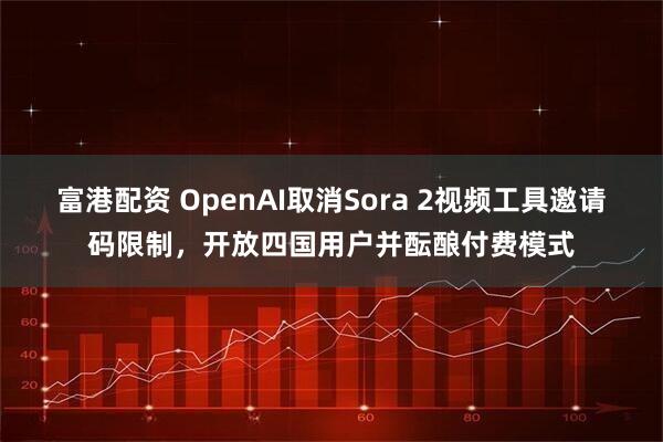 富港配资 OpenAI取消Sora 2视频工具邀请码限制，开放四国用户并酝酿付费模式