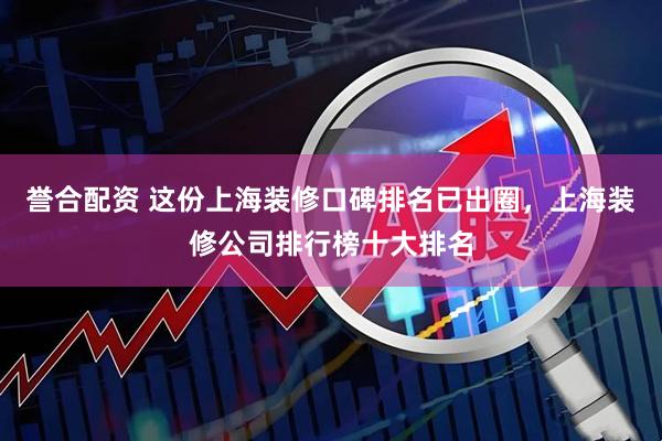 誉合配资 这份上海装修口碑排名已出圈，上海装修公司排行榜十大排名