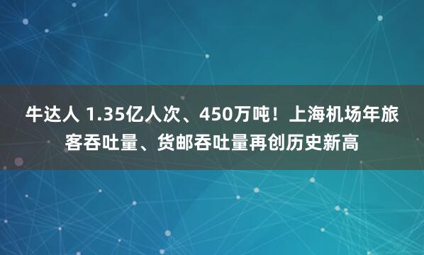 牛达人 1.35亿人次、450万吨!上海机场年旅客吞吐量、货邮吞吐量再创历史新高