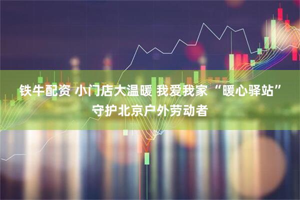 铁牛配资 小门店大温暖 我爱我家 “暖心驿站”守护北京户外劳动者