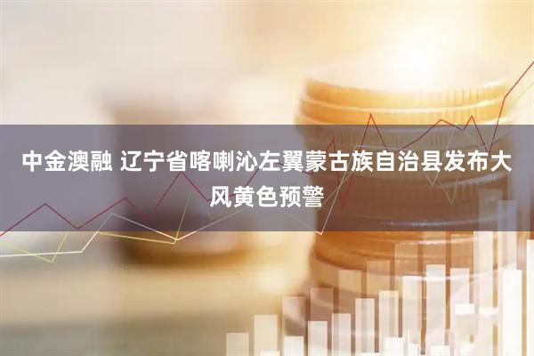 中金澳融 辽宁省喀喇沁左翼蒙古族自治县发布大风黄色预警