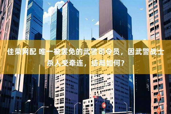 佳荣网配 唯一被罢免的武警司令员，因武警战士杀人受牵连，结局如何？