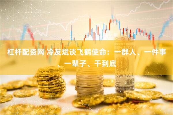 杠杆配资网 冷友斌谈飞鹤使命：一群人、一件事、一辈子、干到底