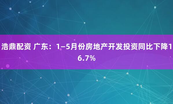 浩鼎配资 广东：1—5月份房地产开发投资同比下降16.7%