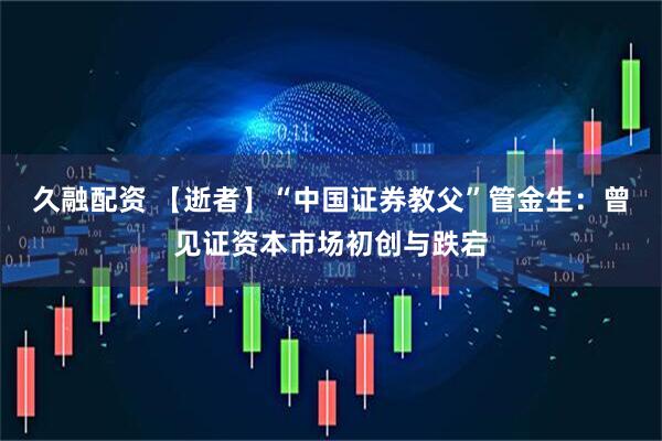 久融配资 【逝者】“中国证券教父”管金生：曾见证资本市场初创与跌宕