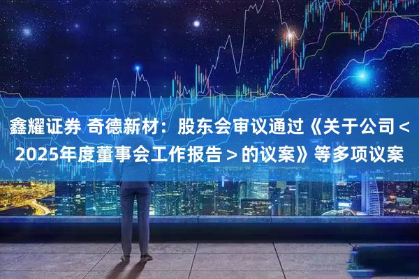 鑫耀证券 奇德新材：股东会审议通过《关于公司＜2025年度董事会工作报告＞的议案》等多项议案