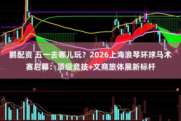 鹏配资 五一去哪儿玩？2026上海浪琴环球马术赛启幕：顶级竞技+文商旅体展新标杆